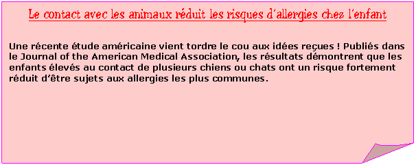 Carr&eacute; corn&eacute;: Le contact avec les animaux r&eacute;duit les risques d�fallergies chez l�fenfant

Une r&eacute;cente &eacute;tude am&eacute;ricaine vient tordre le cou aux id&eacute;es re&ccedil;ues ! Publi&eacute;s dans le Journal of the American Medical Association, les r&eacute;sultats d&eacute;montrent que les enfants &eacute;lev&eacute;s au contact de plusieurs chiens ou chats ont un risque fortement r&eacute;duit d�f&ecirc;tre sujets aux allergies les plus communes.
