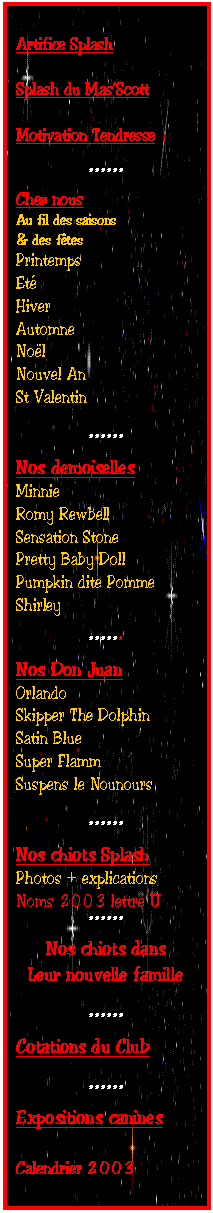 Zone de Texte: Artifice Splash

Splash du Mas�Scott

Motivation Tendresse

******
Chez nous 
Au fil des saisons
& des f�tes
Printemps
Et�
Hiver
Automne
No�l
Nouvel An
St Valentin

******
Nos demoiselles
Minnie
Romy Rewbell
Sensation Stone
Pretty Baby Doll
Pumpkin dite Pomme
Shirley

******
Nos Don Juan
Orlando
Skipper The Dolphin
Satin Blue
Super Flamm
Suspens le Nounours

******
Nos chiots Splash
Photos + explications
Noms 2003 lettre U
******
Nos chiots dans
Leur nouvelle famille

******
Cotations du Club

******
Expositions canines

Calendrier 2003
