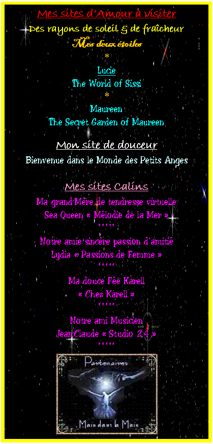 Zone de Texte: Mes sites d�Amour � visiter
Des rayons de soleil & de fra�cheur
Mes deux �toiles
* 
Lucie 
The World of Sissi
*
Maureen 
The Secret Garden of Maureen

Mon site de douceur
Bienvenue dans le Monde des Petits Anges

Mes sites Calins
Ma grand-M�re de tendresse virtuelle
Sea Queen � M�lodie de la Mer �
*****
Notre amie sinc�re passion d�amiti�
Lydia � Passions de Femme �
*****
Ma douce F�e Karell
� Chez Karell �
*****
Notre ami Musicien
Jean-Claude � Studio 24 �
*****
 


